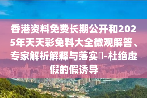 香港資料免費(fèi)長期公開和2025年天天彩免料大全微觀解答、專家解析解釋與落實(shí)?-杜絕虛假的假誘導(dǎo)